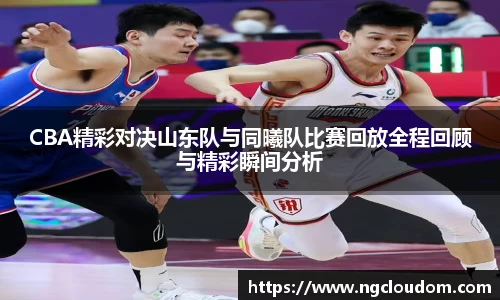 CBA精彩对决山东队与同曦队比赛回放全程回顾与精彩瞬间分析